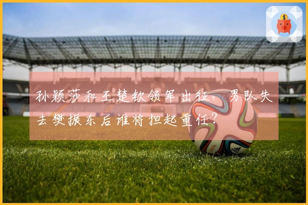 孙颖莎和王楚钦领军出征，男队失去樊振东后谁将担起重任？