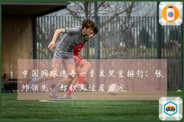 中国网球选手一季度奖金排行：张帅领先，郑钦文位居后方