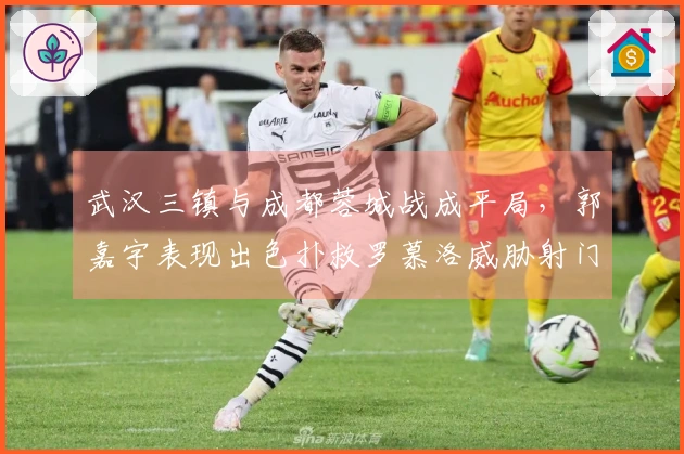 武汉三镇与成都蓉城战成平局，郭嘉宇表现出色扑救罗慕洛威胁射门