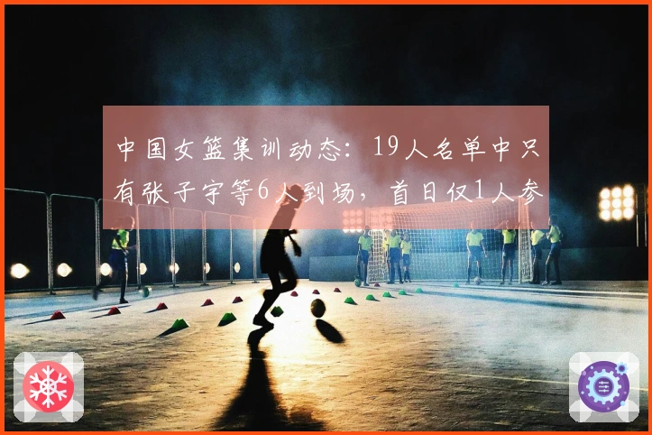 中国女篮集训动态：19人名单中只有张子宇等6人到场，首日仅1人参与训练