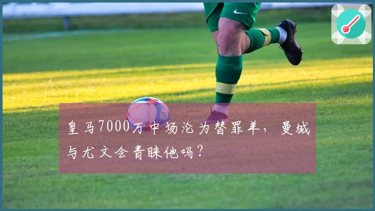 皇马7000万中场沦为替罪羊，曼城与尤文会青睐他吗？