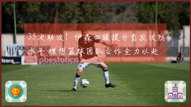 35次助攻！伊森回暖提升首发攻防水平 理想篮球团队合作全力以赴