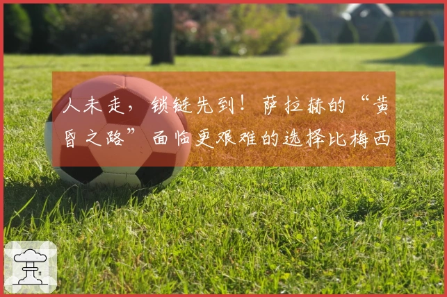 人未走，锁链先到！萨拉赫的“黄昏之路”面临更艰难的选择比梅西和C罗
