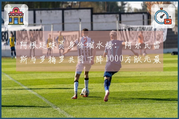 阿根廷球员身价缩水榜：阿尔瓦雷斯与罗梅罗共同下降1000万欧元最多
