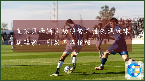 皇家贝蒂斯主场频繁广播失误致球迷疏散，引发不满情绪