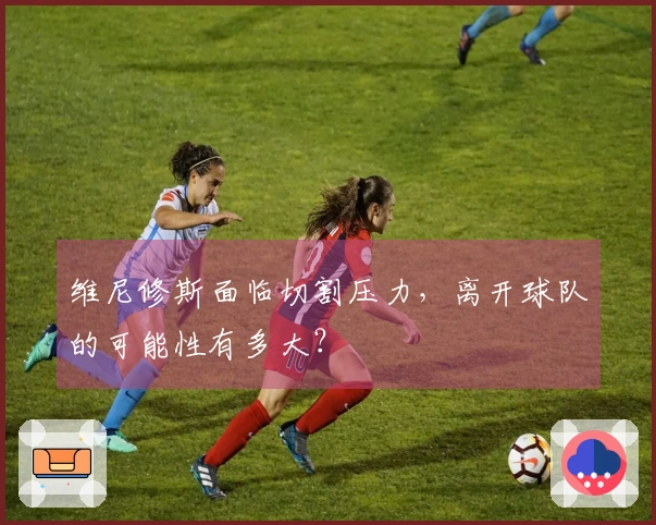 维尼修斯面临切割压力，离开球队的可能性有多大？
