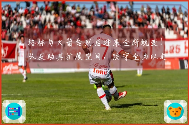 格林与火箭告别后迎来全新蜕变！队友助其扩展空间，防守全力以赴，展现攻守融合
