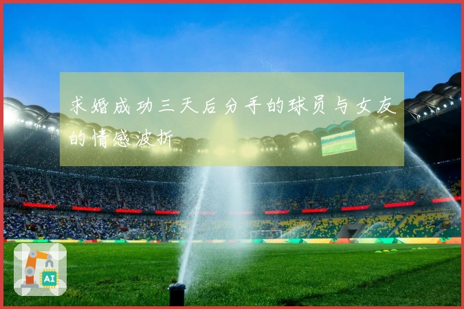 求婚成功三天后分手的球员与女友的情感波折