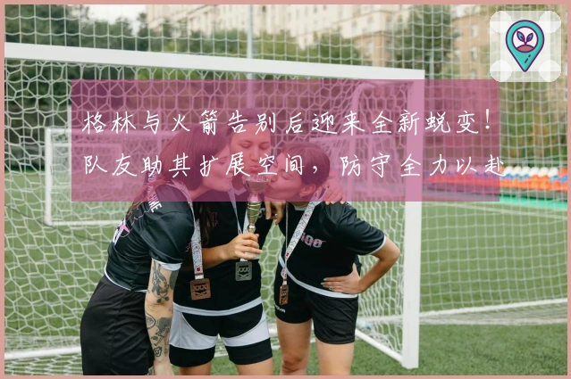 格林与火箭告别后迎来全新蜕变！队友助其扩展空间，防守全力以赴，展现攻守融合