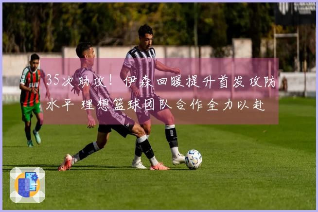 35次助攻！伊森回暖提升首发攻防水平 理想篮球团队合作全力以赴