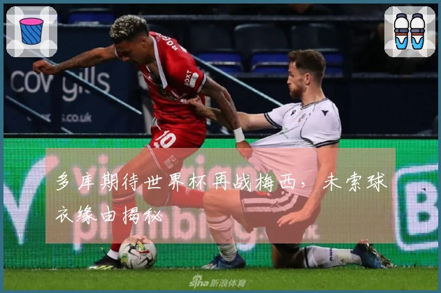 多库期待世界杯再战梅西，未索球衣缘由揭秘