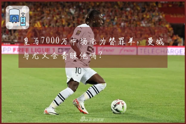 皇马7000万中场沦为替罪羊，曼城与尤文会青睐他吗？
