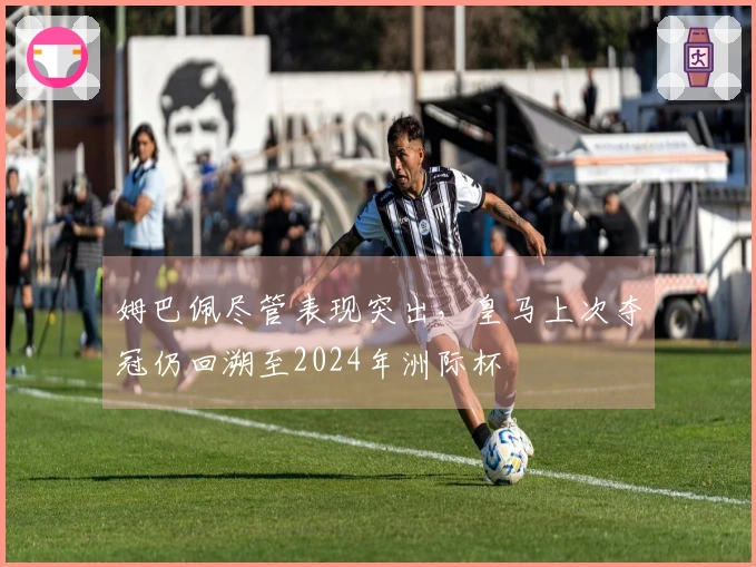 姆巴佩尽管表现突出，皇马上次夺冠仍回溯至2024年洲际杯