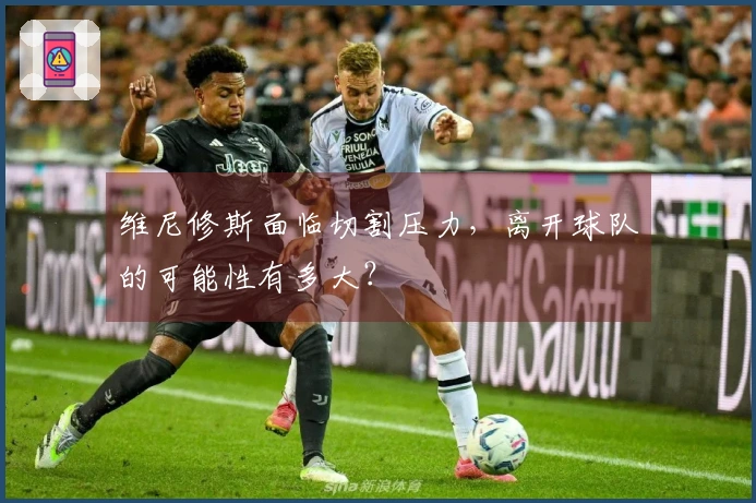 维尼修斯面临切割压力，离开球队的可能性有多大？