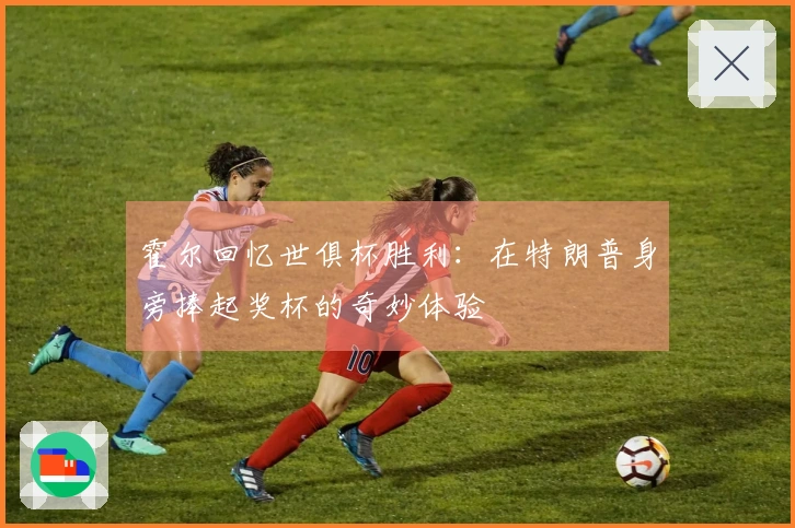 霍尔回忆世俱杯胜利：在特朗普身旁捧起奖杯的奇妙体验