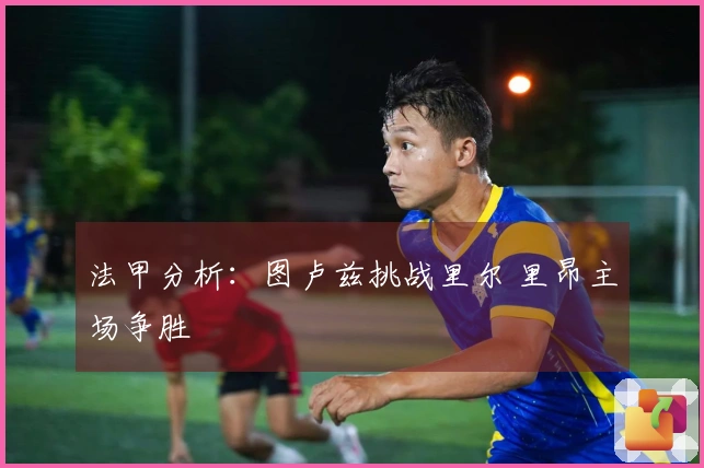 法甲分析：图卢兹挑战里尔 里昂主场争胜